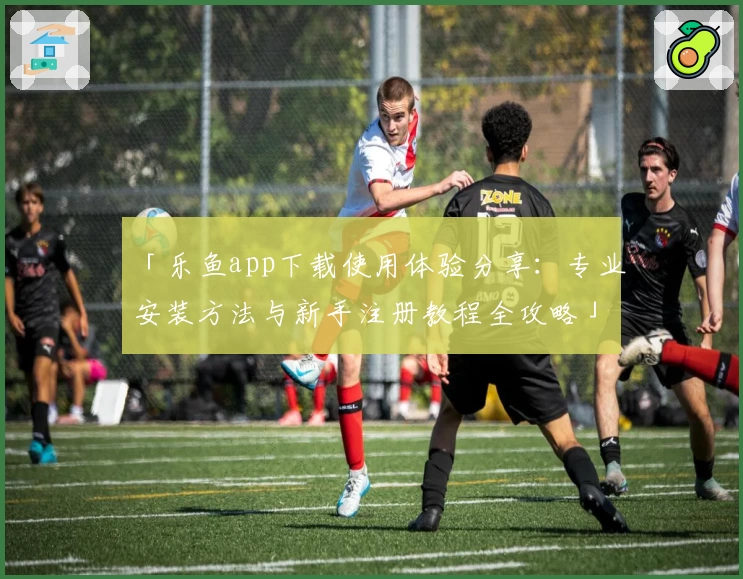「乐鱼app下载使用体验分享：专业安装方法与新手注册教程全攻略」