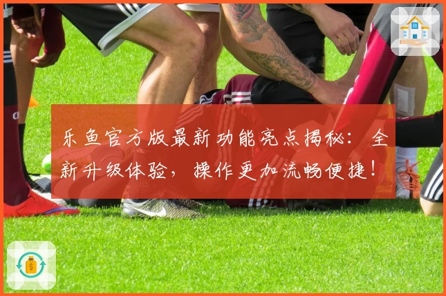 乐鱼官方版最新功能亮点揭秘：全新升级体验，操作更加流畅便捷！