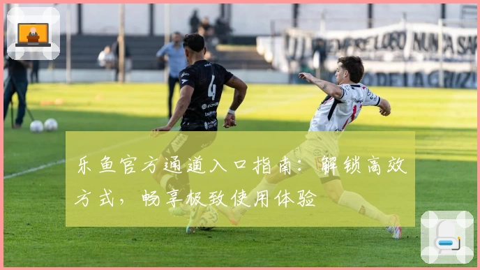 乐鱼官方通道入口指南：解锁高效方式，畅享极致使用体验