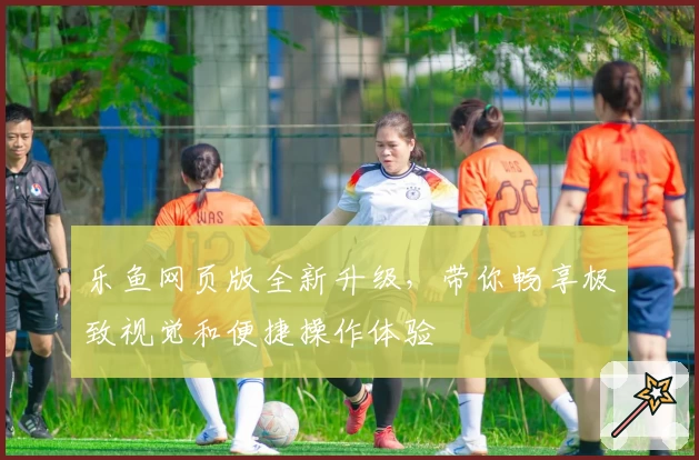 乐鱼网页版全新升级，带你畅享极致视觉和便捷操作体验