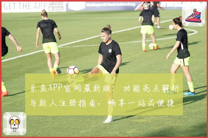 乐鱼APP官网最新版：功能亮点解析与新人注册指南，畅享一站式便捷服务