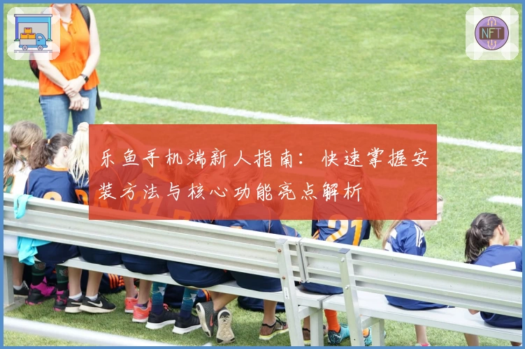 乐鱼手机端新人指南:快速掌握安装方法与核心功能亮点解析