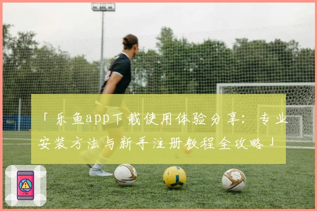 「乐鱼app下载使用体验分享：专业安装方法与新手注册教程全攻略」