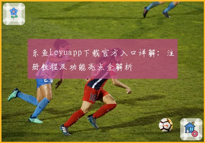 乐鱼Leyuapp下载官方入口详解：注册教程及功能亮点全解析