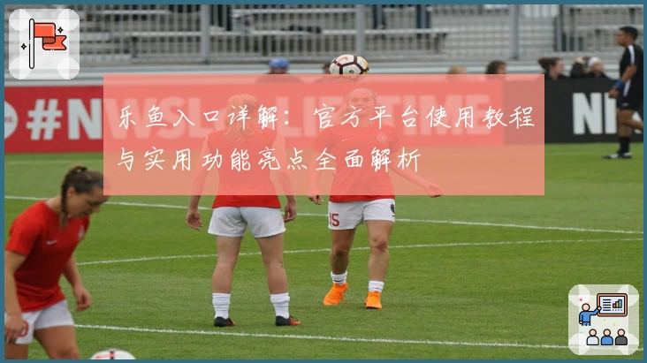 乐鱼入口详解：官方平台使用教程与实用功能亮点全面解析