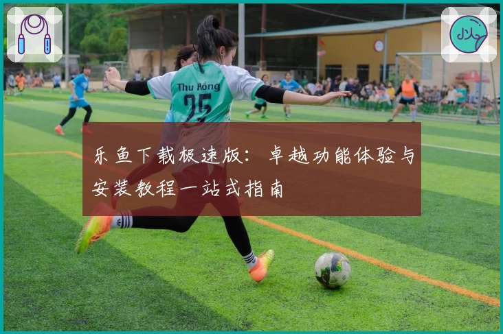 乐鱼下载极速版：卓越功能体验与安装教程一站式指南