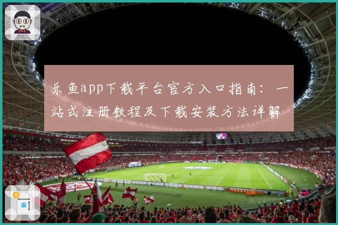 乐鱼app下载平台官方入口指南：一站式注册教程及下载安装方法详解