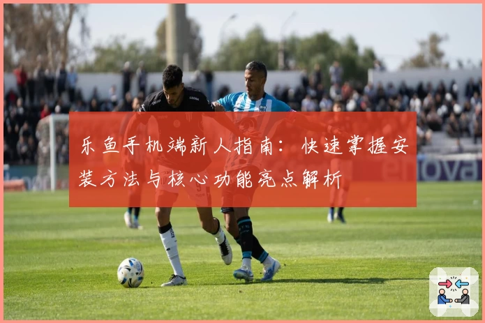 乐鱼手机端新人指南：快速掌握安装方法与核心功能亮点解析