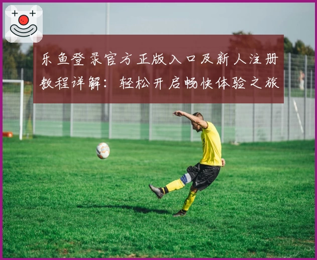 乐鱼登录官方正版入口及新人注册教程详解：轻松开启畅快体验之旅